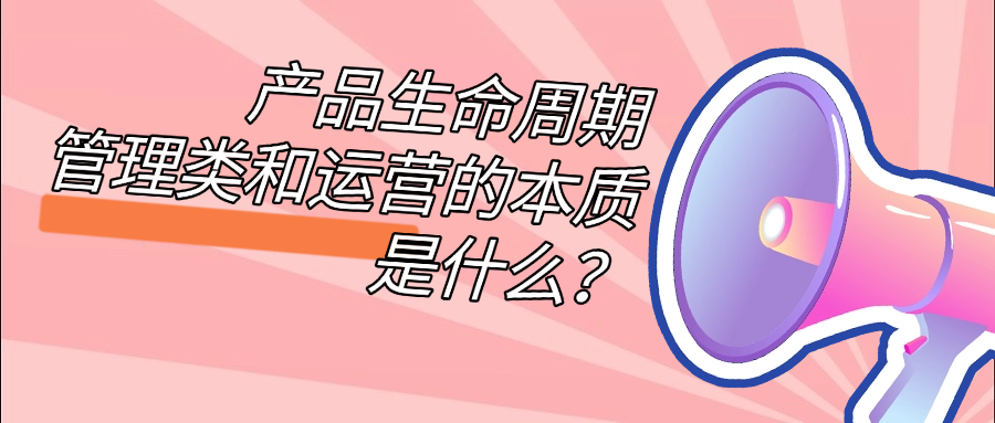 产品生命周期管理类和运营的本质是什么？